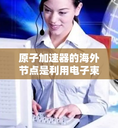 原子加速器的海外节点是利用电子束在磁场中加速的设备,主要应用于研究原子结构、化学反应和物质性质。海外节点在地理位置变化时,磁场方向和强度可能会影响加速效果,因此需要考虑以下几点 原子加速器的海外节点是利用电子束在磁场中加速的设备,主要应用于研究原子结构、化学反应和物质性质。海外节点在地理位置变化时,磁场方向和强度可能会影响加速效果,因此需要考虑以下几点
