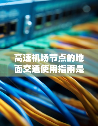 高速机场节点的地面交通使用指南是一个复杂但重要的系统，涉及多个方面，以下是对该指南的详细总结和整理