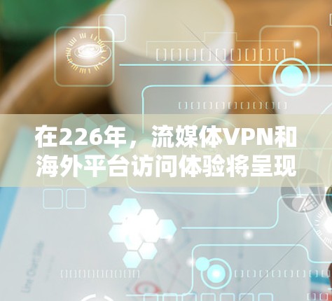 在226年，流媒体VPN和海外平台访问体验将呈现哪些趋势和特点呢？以下是一份结构化的分析