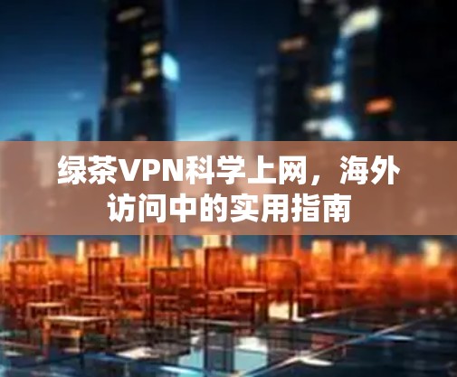 绿茶VPN科学上网,海外访问中的实用指南 绿茶VPN科学上网,海外访问中的实用指南
