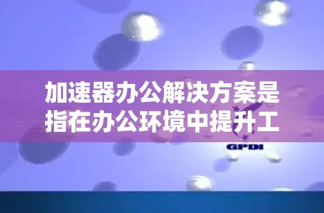 加速器办公解决方案是指在办公环境中提升工作效率和下载速度的技术工具或方法。以下是一些常见的加速器办公解决方案及其特点 加速器办公解决方案是指在办公环境中提升工作效率和下载速度的技术工具或方法。以下是一些常见的加速器办公解决方案及其特点