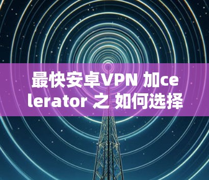 最快安卓VPN 加celerator 之 如何选择适合你的VPN产品 最快安卓VPN 加celerator 之 如何选择适合你的VPN产品