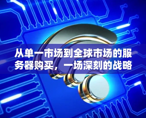 从单一市场到全球市场的服务器购买,一场深刻的战略变革 从单一市场到全球市场的服务器购买,一场深刻的战略变革