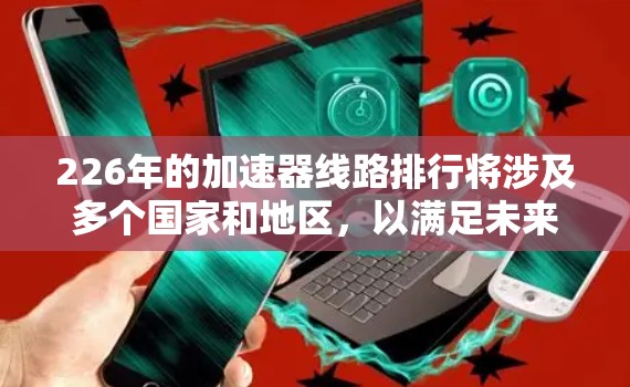 226年的加速器线路排行将涉及多个国家和地区,以满足未来加速器项目的需求。以下是详细的分析和预测 226年的加速器线路排行将涉及多个国家和地区,以满足未来加速器项目的需求。以下是详细的分析和预测
