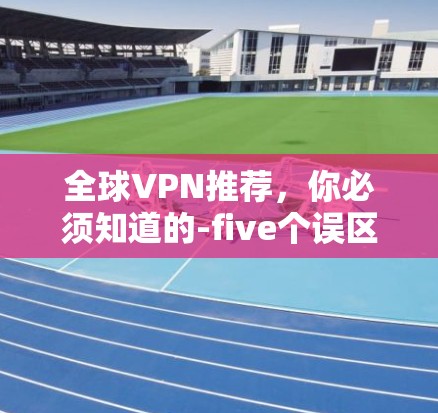 全球VPN推荐,你必须知道的-five个误区 全球VPN推荐,你必须知道的-five个误区