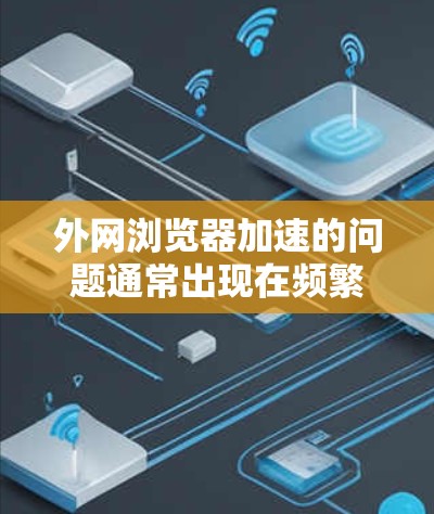 外网浏览器加速的问题通常出现在频繁访问网站或应用时，导致浏览器响应速度变慢，从而影响使用效率。以下是几种常见的方法来解决外网浏览器加速的问题