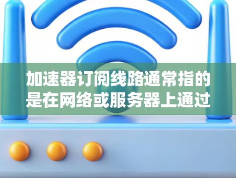 加速器订阅线路通常指的是在网络或服务器上通过加速器（如IP加速器、云加速器或网络加速器）来提升网络性能或数据传输速度的系统。以下是一个详细的小结，帮助您更好地理解加速器订阅线路的配置和使用