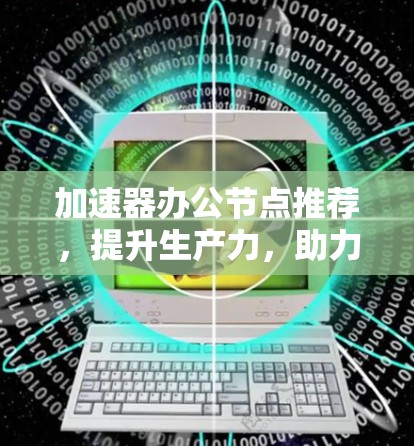 加速器办公节点推荐，提升生产力，助力高效办公