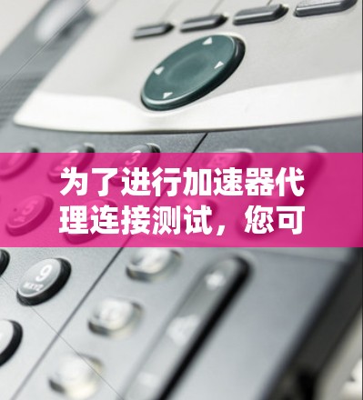为了进行加速器代理连接测试，您可以按照以下步骤进行操作