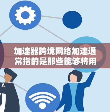 加速器跨境网络加速通常指的是那些能够将用户连接到外网，进行在线浏览或下载的工具。这些工具可以帮助用户快速访问服务器上的资源，而无需依赖本地网络。以下是一些常用的跨境网络加速器及其特点