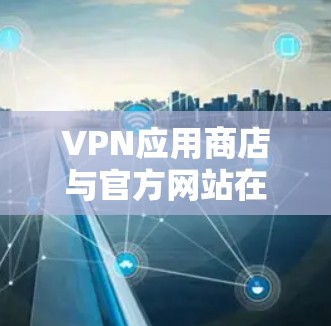 VPN应用商店与官方网站在权限和功能上有所不同，以下是对这些差异的详细解释