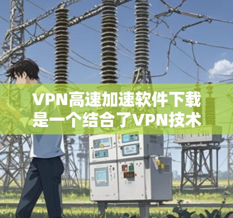 VPN高速加速软件下载是一个结合了VPN技术和高速网络加速的解决方案，旨在提供在远距离地区快速下载速度快的资源或服务。以下是对该问题的逐步解答